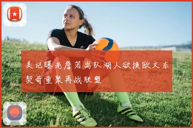 美记曝老詹若离队湖人欲换欧文东契奇重聚再战联盟